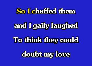 So I chaffed them
and l gaily laughed
To think mey could

doubt my love I