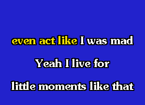 even act like I was mad

Yeah I live for

little moments like that