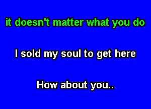 it doesn't matter what you do

I sold my soul to get here

How about you..