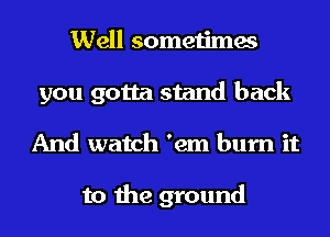 Well sometimes
you gotta stand back
And watch 'em burn it

to the ground