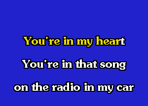 You're in my heart

You're in that song

on me radio in my car