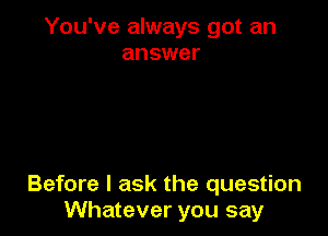 You've always got an
answer

Before I ask the question
Whatever you say