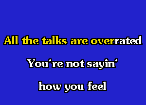 All the talks are overrated

You're not sayin'

how you feel