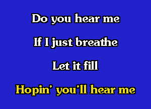 Do you hear me
If Ijust breathe
Let it fill

Hopin' you'll hear me