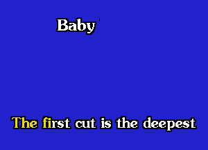 The first cut is the deepest