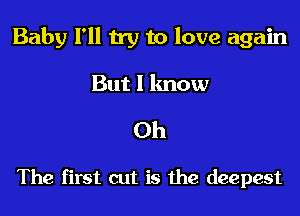 Baby I'll try to love again

But I lmow
Oh

The first cut is the deepest