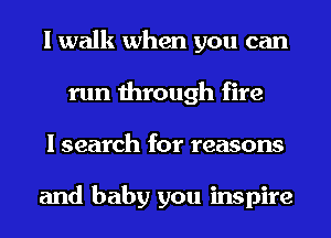I walk when you can
run through fire
I search for reasons

and baby you inspire