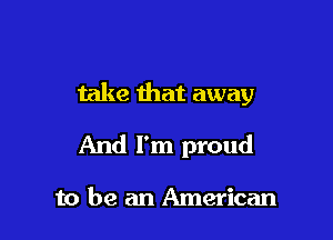 take that away

And I'm proud

to be an American