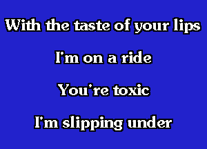 With the taste of your lips
I'm on a ride
You're toxic

I'm slipping under