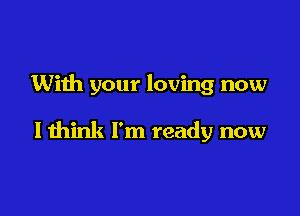 With your loving now

I think I'm ready now