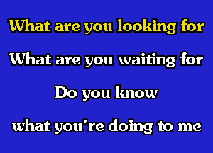 What are you looking for
What are you waiting for
Do you know

what you're doing to me