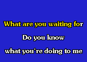 What are you waiting for
Do you know

what you're doing to me
