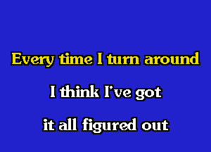 Every time I tum around

I think I've got

it all figured out