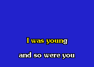 l was young

and so were you