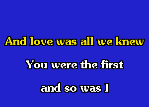 And love was all we knew

You were the first

and so was I