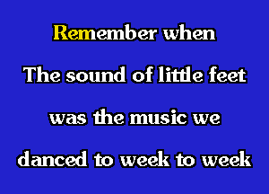 Remember when
The sound of little feet
was the music we

danced to week to week