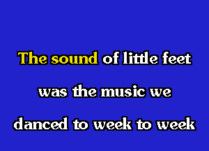 The sound of little feet
was the music we

danced to week to week