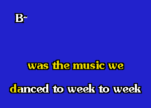 was the music we

danced to week to week