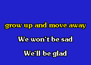 grow up and move away

We won't be sad

We'll be glad