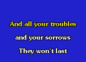 And all your troubles

and your sorrows

They won't last