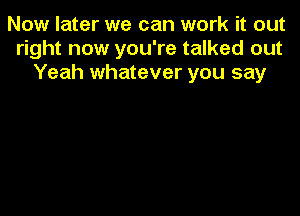 Now later we can work it out
right now you're talked out
Yeah whatever you say