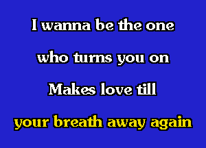 I wanna be the one

who turns you on
Makes love till

your breath away again