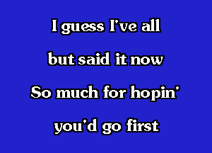 I guess I've all
but said it now

So much for hopin'

you'd go first