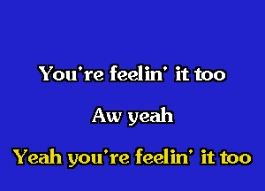 You're feelin' it too

Aw yeah

Yeah you're feelin' it too