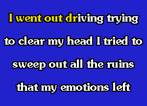 I went out driving trying
to clear my head I tried to
sweep out all the ruins

that my emotions left