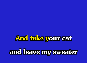 And take your cat

and leave my sweater