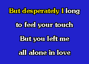 But desperately I long

to feel your touch
But you left me

all alone in love