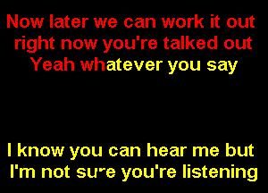 Now later we can work it out
right now you're talked out
Yeah whatever you say

I know you can hear me but
I'm not SU'e you're listening