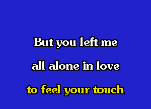 But you left me

all alone in love

to feel your touch