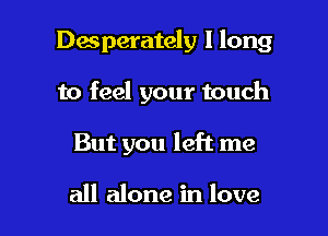 Desperately 1 long

to feel your touch

But you left me

all alone in love