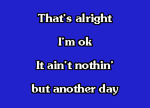 That's alright
I'm ok

It ain't nothin'

but another day