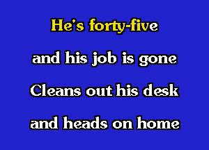 He's forty-five
and his job is gone
Cleans out his desk

and heads on home