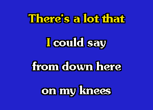 There's a lot that

I could say

from down here

on my knees