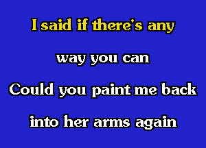 I said if there's any
way you can
Could you paint me back

into her arms again