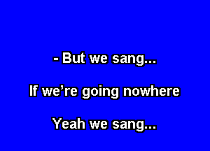 - But we sang...

If weWe going nowhere

Yeah we sang...
