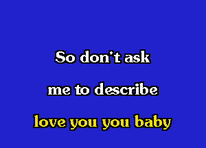 So don't ask

me to describe

love you you baby