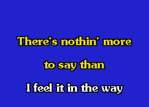 There's nothin' more

to say than

I feel it in the way