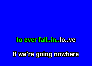 to ever fall..in..lo..ve

If weWe going nowhere