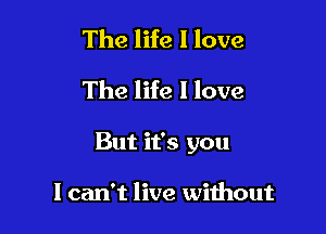 The life I love
The life I love

But it's you

I can't live without