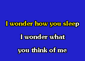 I wonder how you sleep

I wonder what

you think of me