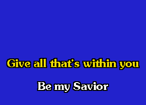 Give all that's within you

Be my Savior