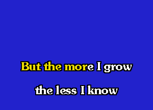 But the more I grow

the less I know