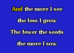 And the more I see

the less I grow

The fewer the seeds

the more I sow