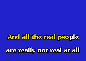 And all the real people

are really not real at all