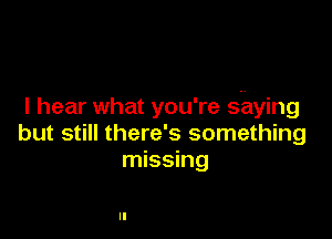 I hear what you're shying

but still there's something
missing