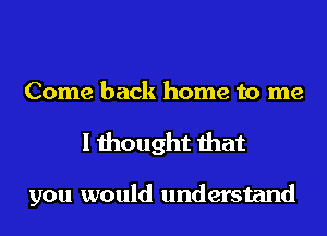 Come back home to me
I thought that

you would understand